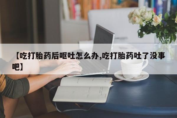 米非米索购买【吃打胎药后呕吐怎么办,吃打胎药吐了没事吧】