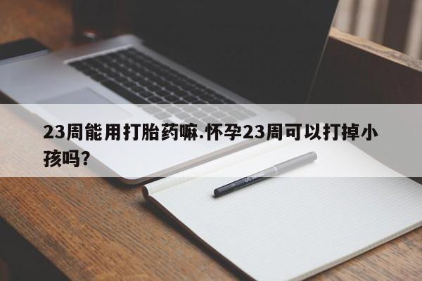 米非米索购买23周能用打胎药嘛.怀孕23周可以打掉小孩吗?